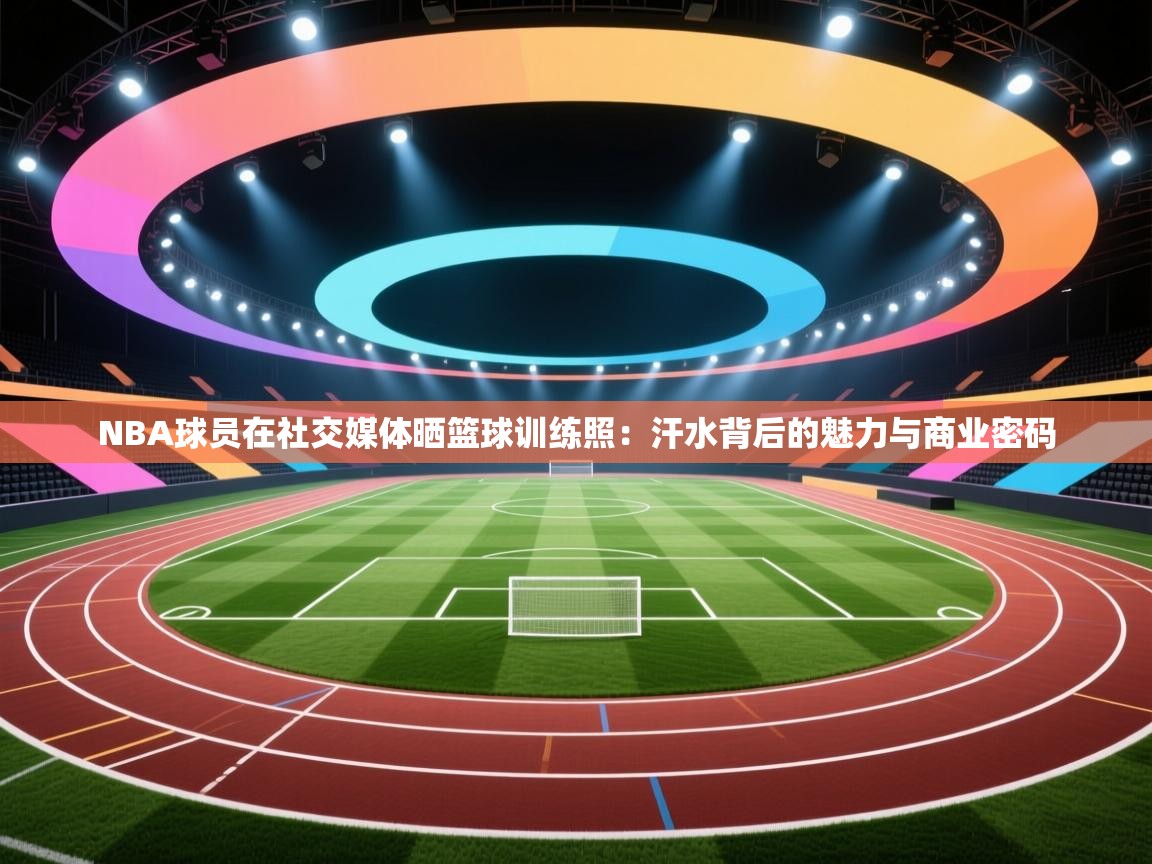 NBA球员在社交媒体晒篮球训练照:汗水背后的魅力与商业密码 第2张
